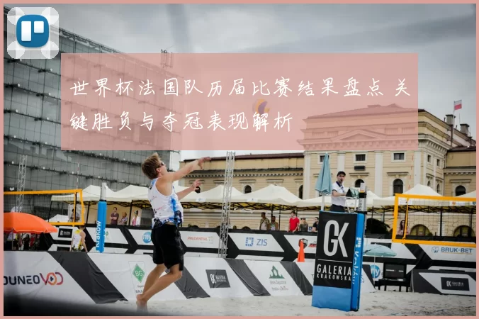 世界杯法国队历届比赛结果盘点 关键胜负与夺冠表现解析