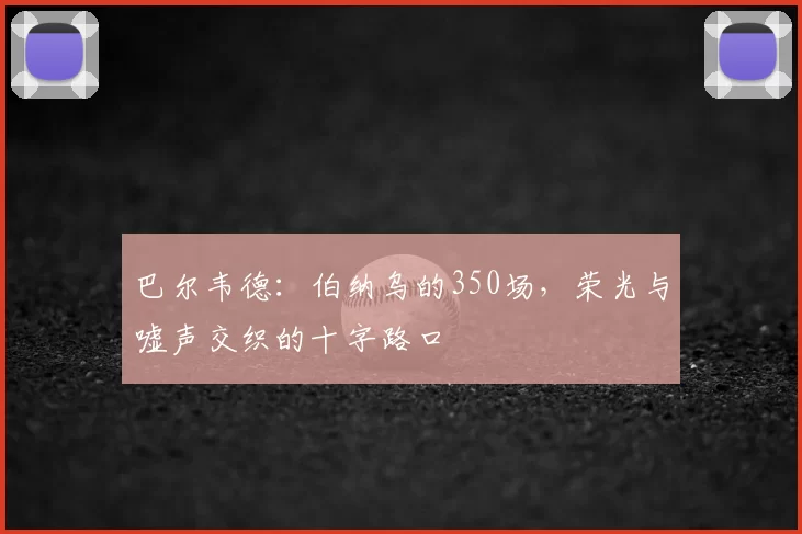 巴尔韦德：伯纳乌的350场，荣光与嘘声交织的十字路口