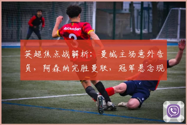 英超焦点战解析：曼城主场意外告负，阿森纳完胜曼联，冠军悬念现转折_欧冠_国米