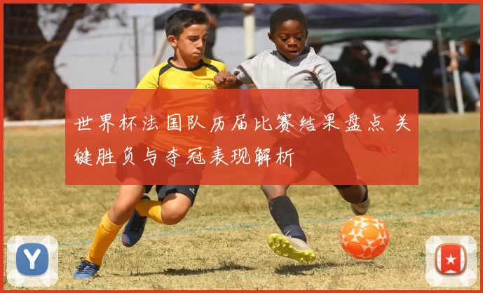 世界杯法国队历届比赛结果盘点 关键胜负与夺冠表现解析