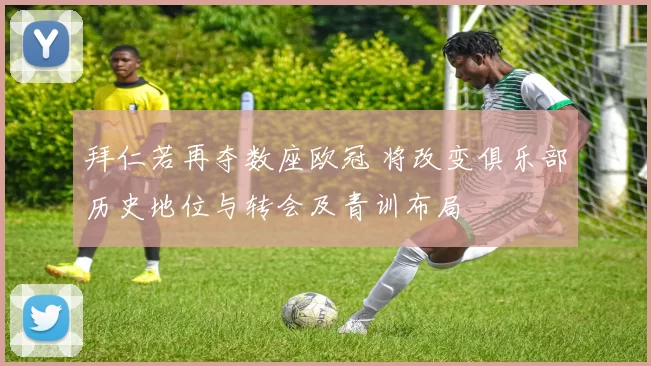 拜仁若再夺数座欧冠 将改变俱乐部历史地位与转会及青训布局