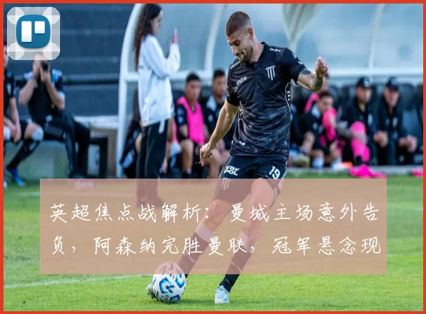 英超焦点战解析：曼城主场意外告负，阿森纳完胜曼联，冠军悬念现转折_欧冠_国米