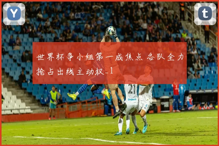 世界杯争小组第一成焦点 各队全力抢占出线主动权_1