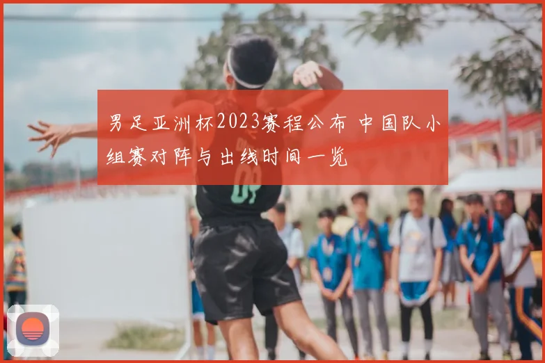 男足亚洲杯2023赛程公布 中国队小组赛对阵与出线时间一览