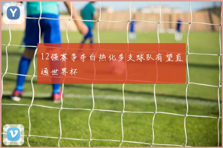 12强赛争夺白热化多支球队有望直通世界杯