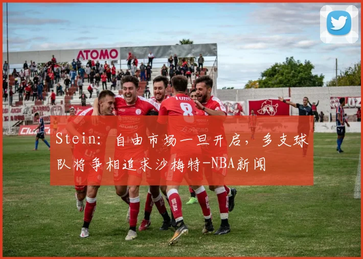 Stein:自由市场一旦开启,多支球队将争相追求沙梅特-NBA新闻