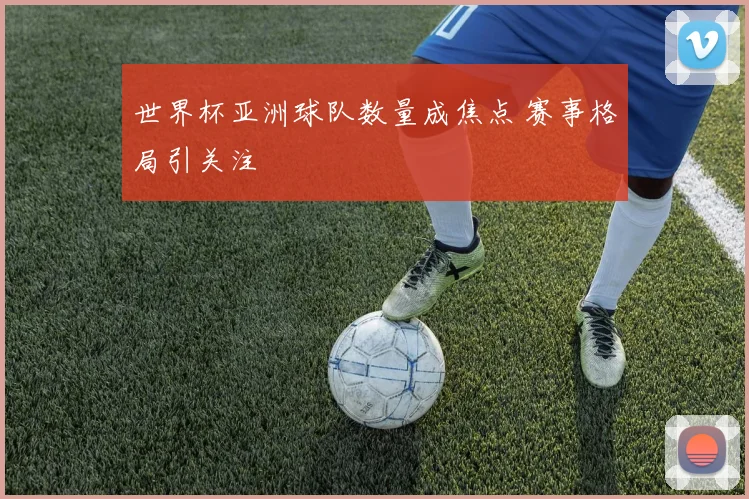 世界杯亚洲球队数量成焦点 赛事格局引关注
