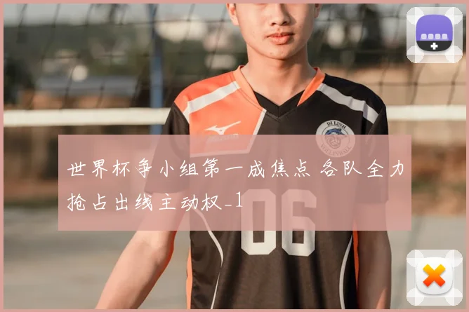 世界杯争小组第一成焦点 各队全力抢占出线主动权_1